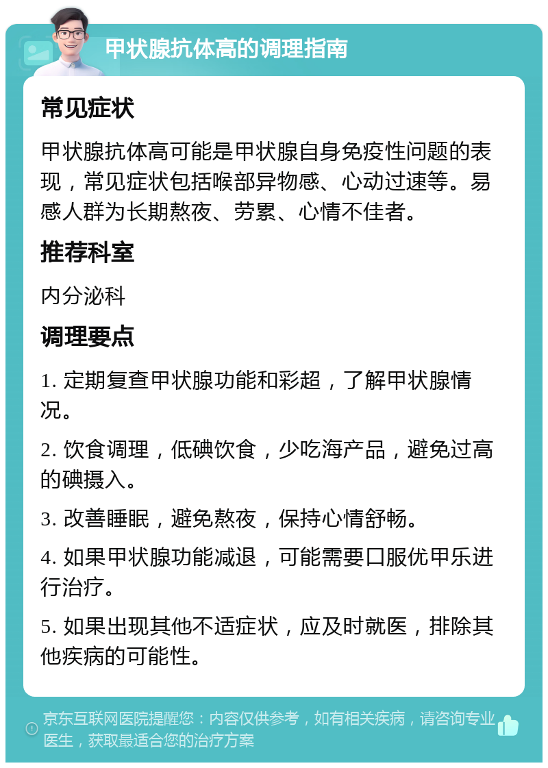 甲状腺抗体高的调理指南 常见症状 甲状腺抗体高可能是甲状腺自身免疫性问题的表现，常见症状包括喉部异物感、心动过速等。易感人群为长期熬夜、劳累、心情不佳者。 推荐科室 内分泌科 调理要点 1. 定期复查甲状腺功能和彩超，了解甲状腺情况。 2. 饮食调理，低碘饮食，少吃海产品，避免过高的碘摄入。 3. 改善睡眠，避免熬夜，保持心情舒畅。 4. 如果甲状腺功能减退，可能需要口服优甲乐进行治疗。 5. 如果出现其他不适症状，应及时就医，排除其他疾病的可能性。