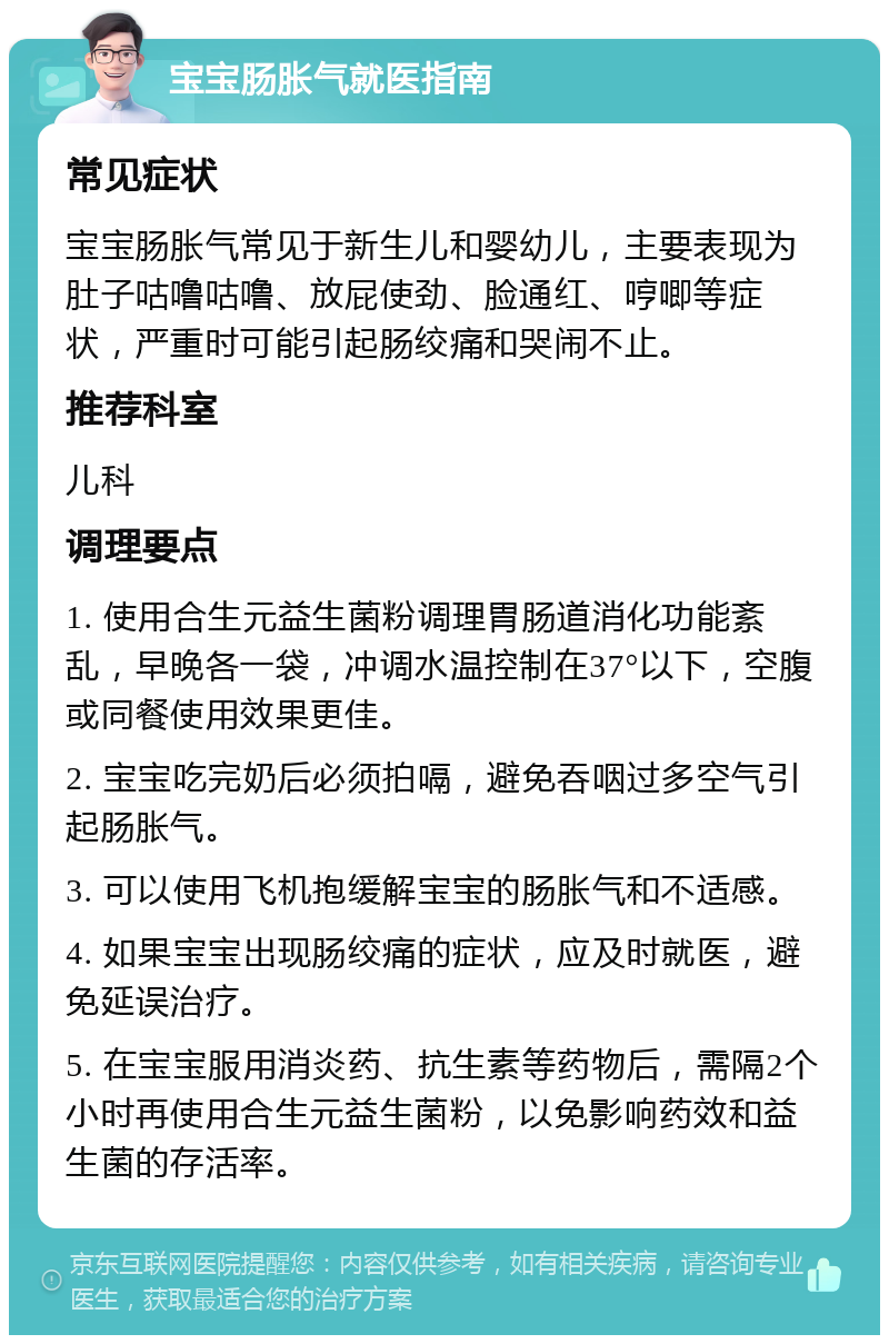 宝宝肠胀气就医指南 常见症状 宝宝肠胀气常见于新生儿和婴幼儿，主要表现为肚子咕噜咕噜、放屁使劲、脸通红、哼唧等症状，严重时可能引起肠绞痛和哭闹不止。 推荐科室 儿科 调理要点 1. 使用合生元益生菌粉调理胃肠道消化功能紊乱，早晚各一袋，冲调水温控制在37°以下，空腹或同餐使用效果更佳。 2. 宝宝吃完奶后必须拍嗝，避免吞咽过多空气引起肠胀气。 3. 可以使用飞机抱缓解宝宝的肠胀气和不适感。 4. 如果宝宝出现肠绞痛的症状，应及时就医，避免延误治疗。 5. 在宝宝服用消炎药、抗生素等药物后，需隔2个小时再使用合生元益生菌粉，以免影响药效和益生菌的存活率。