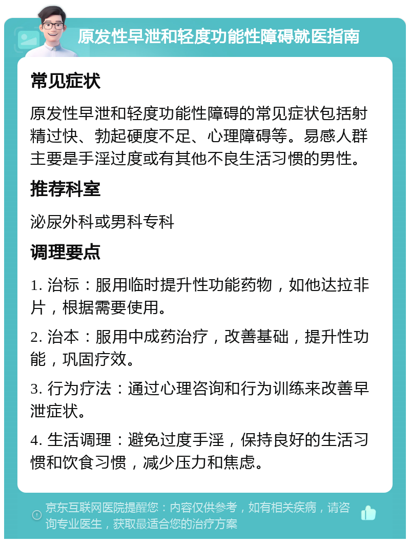 原发性早泄和轻度功能性障碍就医指南 常见症状 原发性早泄和轻度功能性障碍的常见症状包括射精过快、勃起硬度不足、心理障碍等。易感人群主要是手淫过度或有其他不良生活习惯的男性。 推荐科室 泌尿外科或男科专科 调理要点 1. 治标：服用临时提升性功能药物，如他达拉非片，根据需要使用。 2. 治本：服用中成药治疗，改善基础，提升性功能，巩固疗效。 3. 行为疗法：通过心理咨询和行为训练来改善早泄症状。 4. 生活调理：避免过度手淫，保持良好的生活习惯和饮食习惯，减少压力和焦虑。