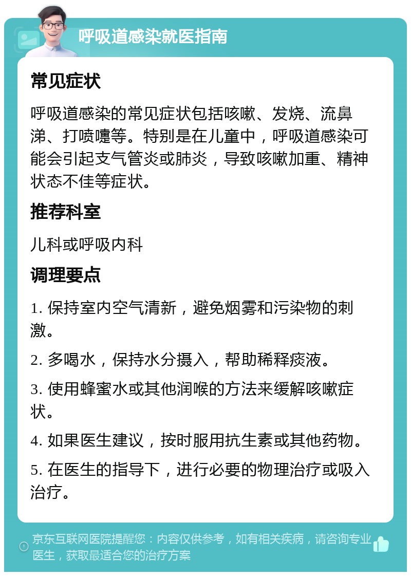 呼吸道感染就医指南 常见症状 呼吸道感染的常见症状包括咳嗽、发烧、流鼻涕、打喷嚏等。特别是在儿童中，呼吸道感染可能会引起支气管炎或肺炎，导致咳嗽加重、精神状态不佳等症状。 推荐科室 儿科或呼吸内科 调理要点 1. 保持室内空气清新，避免烟雾和污染物的刺激。 2. 多喝水，保持水分摄入，帮助稀释痰液。 3. 使用蜂蜜水或其他润喉的方法来缓解咳嗽症状。 4. 如果医生建议，按时服用抗生素或其他药物。 5. 在医生的指导下，进行必要的物理治疗或吸入治疗。