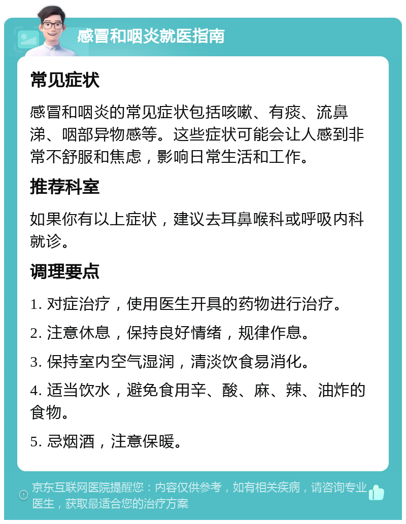 感冒和咽炎就医指南 常见症状 感冒和咽炎的常见症状包括咳嗽、有痰、流鼻涕、咽部异物感等。这些症状可能会让人感到非常不舒服和焦虑，影响日常生活和工作。 推荐科室 如果你有以上症状，建议去耳鼻喉科或呼吸内科就诊。 调理要点 1. 对症治疗，使用医生开具的药物进行治疗。 2. 注意休息，保持良好情绪，规律作息。 3. 保持室内空气湿润，清淡饮食易消化。 4. 适当饮水，避免食用辛、酸、麻、辣、油炸的食物。 5. 忌烟酒，注意保暖。