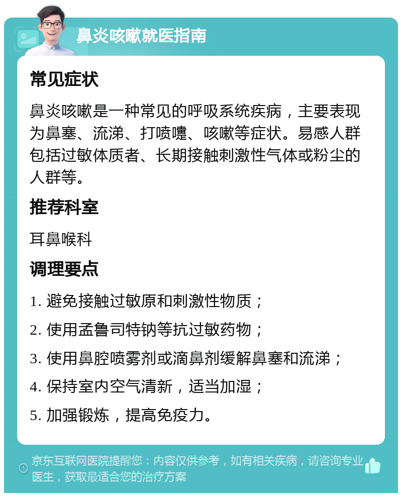 鼻炎咳嗽就医指南 常见症状 鼻炎咳嗽是一种常见的呼吸系统疾病，主要表现为鼻塞、流涕、打喷嚏、咳嗽等症状。易感人群包括过敏体质者、长期接触刺激性气体或粉尘的人群等。 推荐科室 耳鼻喉科 调理要点 1. 避免接触过敏原和刺激性物质； 2. 使用孟鲁司特钠等抗过敏药物； 3. 使用鼻腔喷雾剂或滴鼻剂缓解鼻塞和流涕； 4. 保持室内空气清新，适当加湿； 5. 加强锻炼，提高免疫力。