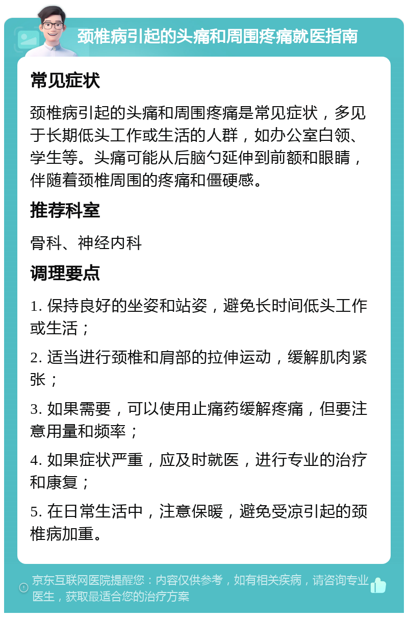 颈椎病引起的头痛和周围疼痛就医指南 常见症状 颈椎病引起的头痛和周围疼痛是常见症状，多见于长期低头工作或生活的人群，如办公室白领、学生等。头痛可能从后脑勺延伸到前额和眼睛，伴随着颈椎周围的疼痛和僵硬感。 推荐科室 骨科、神经内科 调理要点 1. 保持良好的坐姿和站姿，避免长时间低头工作或生活； 2. 适当进行颈椎和肩部的拉伸运动，缓解肌肉紧张； 3. 如果需要，可以使用止痛药缓解疼痛，但要注意用量和频率； 4. 如果症状严重，应及时就医，进行专业的治疗和康复； 5. 在日常生活中，注意保暖，避免受凉引起的颈椎病加重。