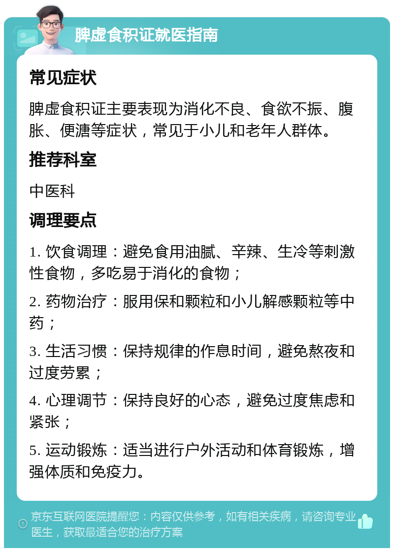 脾虚食积证就医指南 常见症状 脾虚食积证主要表现为消化不良、食欲不振、腹胀、便溏等症状，常见于小儿和老年人群体。 推荐科室 中医科 调理要点 1. 饮食调理：避免食用油腻、辛辣、生冷等刺激性食物，多吃易于消化的食物； 2. 药物治疗：服用保和颗粒和小儿解感颗粒等中药； 3. 生活习惯：保持规律的作息时间，避免熬夜和过度劳累； 4. 心理调节：保持良好的心态，避免过度焦虑和紧张； 5. 运动锻炼：适当进行户外活动和体育锻炼，增强体质和免疫力。