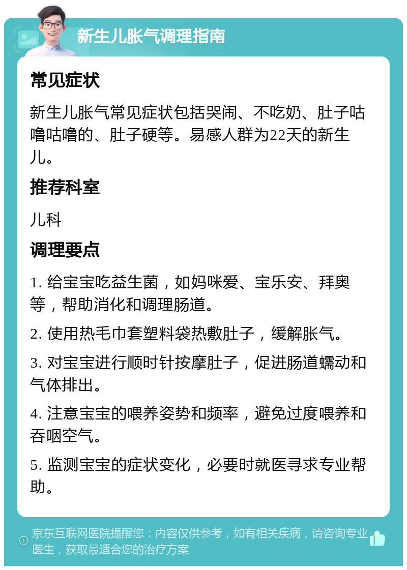 新生儿胀气调理指南 常见症状 新生儿胀气常见症状包括哭闹、不吃奶、肚子咕噜咕噜的、肚子硬等。易感人群为22天的新生儿。 推荐科室 儿科 调理要点 1. 给宝宝吃益生菌，如妈咪爱、宝乐安、拜奥等，帮助消化和调理肠道。 2. 使用热毛巾套塑料袋热敷肚子，缓解胀气。 3. 对宝宝进行顺时针按摩肚子，促进肠道蠕动和气体排出。 4. 注意宝宝的喂养姿势和频率，避免过度喂养和吞咽空气。 5. 监测宝宝的症状变化，必要时就医寻求专业帮助。