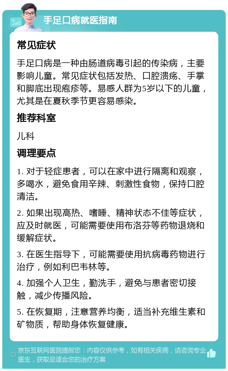 手足口病就医指南 常见症状 手足口病是一种由肠道病毒引起的传染病，主要影响儿童。常见症状包括发热、口腔溃疡、手掌和脚底出现疱疹等。易感人群为5岁以下的儿童，尤其是在夏秋季节更容易感染。 推荐科室 儿科 调理要点 1. 对于轻症患者，可以在家中进行隔离和观察，多喝水，避免食用辛辣、刺激性食物，保持口腔清洁。 2. 如果出现高热、嗜睡、精神状态不佳等症状，应及时就医，可能需要使用布洛芬等药物退烧和缓解症状。 3. 在医生指导下，可能需要使用抗病毒药物进行治疗，例如利巴韦林等。 4. 加强个人卫生，勤洗手，避免与患者密切接触，减少传播风险。 5. 在恢复期，注意营养均衡，适当补充维生素和矿物质，帮助身体恢复健康。