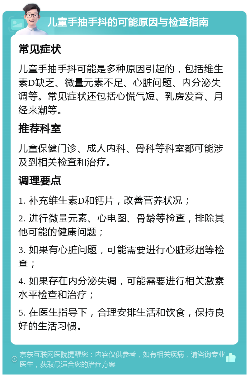 儿童手抽手抖的可能原因与检查指南 常见症状 儿童手抽手抖可能是多种原因引起的，包括维生素D缺乏、微量元素不足、心脏问题、内分泌失调等。常见症状还包括心慌气短、乳房发育、月经来潮等。 推荐科室 儿童保健门诊、成人内科、骨科等科室都可能涉及到相关检查和治疗。 调理要点 1. 补充维生素D和钙片，改善营养状况； 2. 进行微量元素、心电图、骨龄等检查，排除其他可能的健康问题； 3. 如果有心脏问题，可能需要进行心脏彩超等检查； 4. 如果存在内分泌失调，可能需要进行相关激素水平检查和治疗； 5. 在医生指导下，合理安排生活和饮食，保持良好的生活习惯。