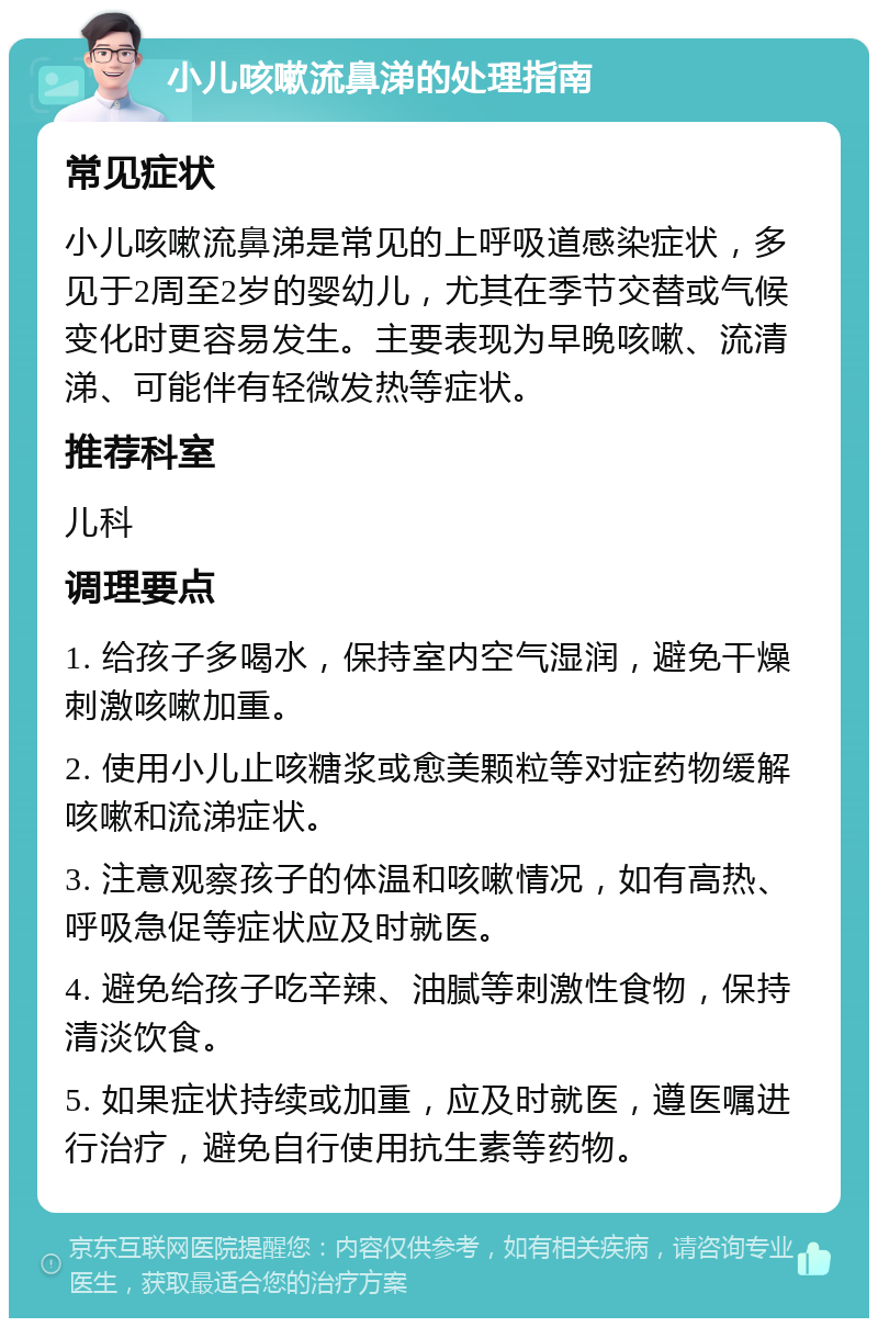 小儿咳嗽流鼻涕的处理指南 常见症状 小儿咳嗽流鼻涕是常见的上呼吸道感染症状，多见于2周至2岁的婴幼儿，尤其在季节交替或气候变化时更容易发生。主要表现为早晚咳嗽、流清涕、可能伴有轻微发热等症状。 推荐科室 儿科 调理要点 1. 给孩子多喝水，保持室内空气湿润，避免干燥刺激咳嗽加重。 2. 使用小儿止咳糖浆或愈美颗粒等对症药物缓解咳嗽和流涕症状。 3. 注意观察孩子的体温和咳嗽情况，如有高热、呼吸急促等症状应及时就医。 4. 避免给孩子吃辛辣、油腻等刺激性食物，保持清淡饮食。 5. 如果症状持续或加重，应及时就医，遵医嘱进行治疗，避免自行使用抗生素等药物。