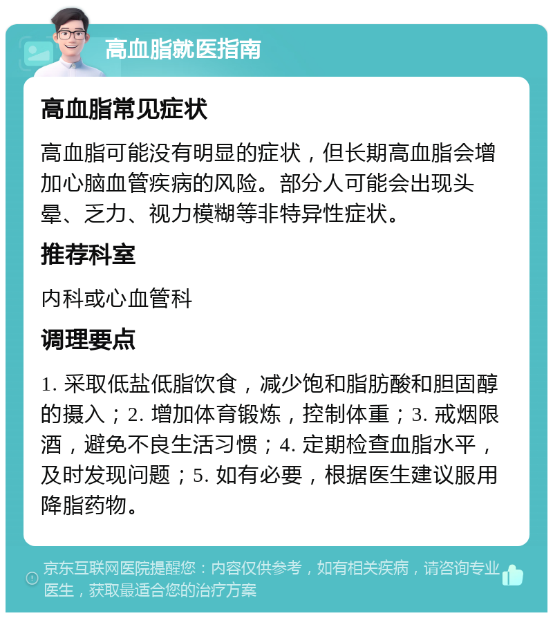 高血脂就医指南 高血脂常见症状 高血脂可能没有明显的症状，但长期高血脂会增加心脑血管疾病的风险。部分人可能会出现头晕、乏力、视力模糊等非特异性症状。 推荐科室 内科或心血管科 调理要点 1. 采取低盐低脂饮食，减少饱和脂肪酸和胆固醇的摄入；2. 增加体育锻炼，控制体重；3. 戒烟限酒，避免不良生活习惯；4. 定期检查血脂水平，及时发现问题；5. 如有必要，根据医生建议服用降脂药物。