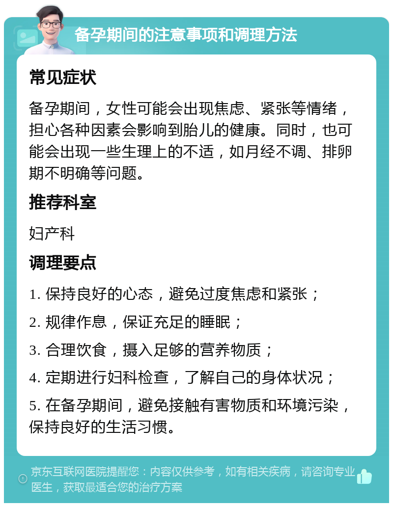 备孕期间的注意事项和调理方法 常见症状 备孕期间，女性可能会出现焦虑、紧张等情绪，担心各种因素会影响到胎儿的健康。同时，也可能会出现一些生理上的不适，如月经不调、排卵期不明确等问题。 推荐科室 妇产科 调理要点 1. 保持良好的心态，避免过度焦虑和紧张； 2. 规律作息，保证充足的睡眠； 3. 合理饮食，摄入足够的营养物质； 4. 定期进行妇科检查，了解自己的身体状况； 5. 在备孕期间，避免接触有害物质和环境污染，保持良好的生活习惯。