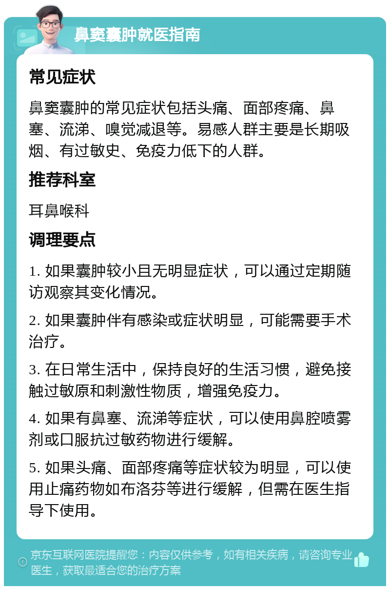 鼻窦囊肿就医指南 常见症状 鼻窦囊肿的常见症状包括头痛、面部疼痛、鼻塞、流涕、嗅觉减退等。易感人群主要是长期吸烟、有过敏史、免疫力低下的人群。 推荐科室 耳鼻喉科 调理要点 1. 如果囊肿较小且无明显症状，可以通过定期随访观察其变化情况。 2. 如果囊肿伴有感染或症状明显，可能需要手术治疗。 3. 在日常生活中，保持良好的生活习惯，避免接触过敏原和刺激性物质，增强免疫力。 4. 如果有鼻塞、流涕等症状，可以使用鼻腔喷雾剂或口服抗过敏药物进行缓解。 5. 如果头痛、面部疼痛等症状较为明显，可以使用止痛药物如布洛芬等进行缓解，但需在医生指导下使用。