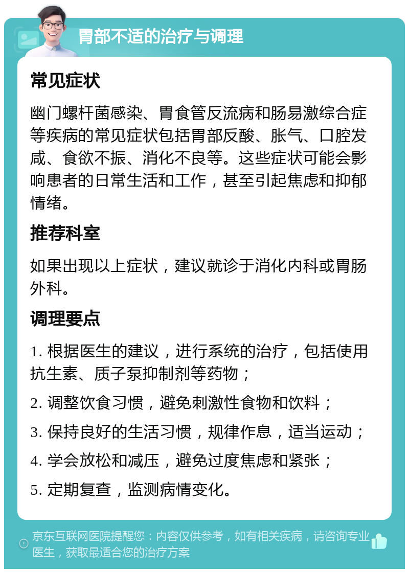 胃部不适的治疗与调理 常见症状 幽门螺杆菌感染、胃食管反流病和肠易激综合症等疾病的常见症状包括胃部反酸、胀气、口腔发咸、食欲不振、消化不良等。这些症状可能会影响患者的日常生活和工作，甚至引起焦虑和抑郁情绪。 推荐科室 如果出现以上症状，建议就诊于消化内科或胃肠外科。 调理要点 1. 根据医生的建议，进行系统的治疗，包括使用抗生素、质子泵抑制剂等药物； 2. 调整饮食习惯，避免刺激性食物和饮料； 3. 保持良好的生活习惯，规律作息，适当运动； 4. 学会放松和减压，避免过度焦虑和紧张； 5. 定期复查，监测病情变化。