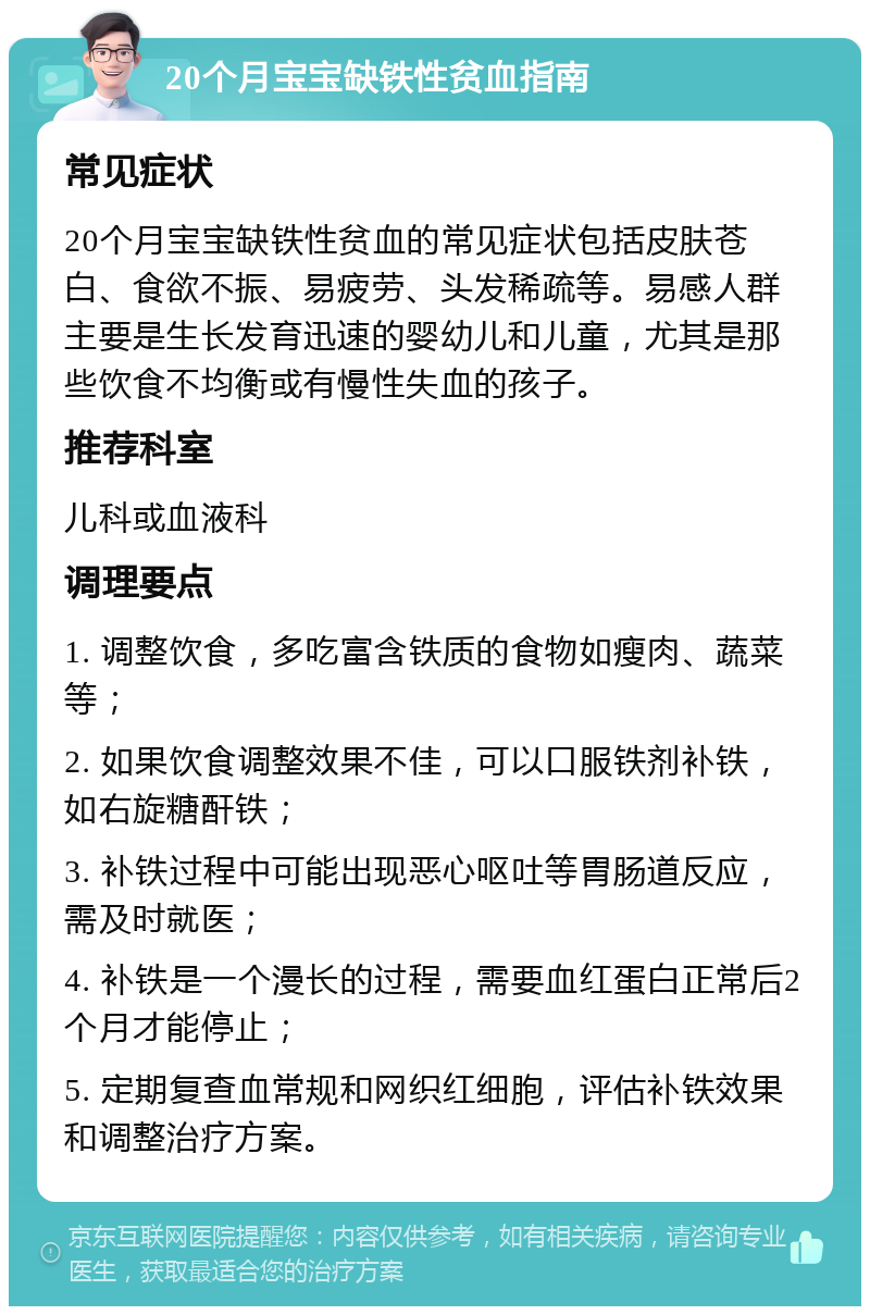 20个月宝宝缺铁性贫血指南 常见症状 20个月宝宝缺铁性贫血的常见症状包括皮肤苍白、食欲不振、易疲劳、头发稀疏等。易感人群主要是生长发育迅速的婴幼儿和儿童，尤其是那些饮食不均衡或有慢性失血的孩子。 推荐科室 儿科或血液科 调理要点 1. 调整饮食，多吃富含铁质的食物如瘦肉、蔬菜等； 2. 如果饮食调整效果不佳，可以口服铁剂补铁，如右旋糖酐铁； 3. 补铁过程中可能出现恶心呕吐等胃肠道反应，需及时就医； 4. 补铁是一个漫长的过程，需要血红蛋白正常后2个月才能停止； 5. 定期复查血常规和网织红细胞，评估补铁效果和调整治疗方案。