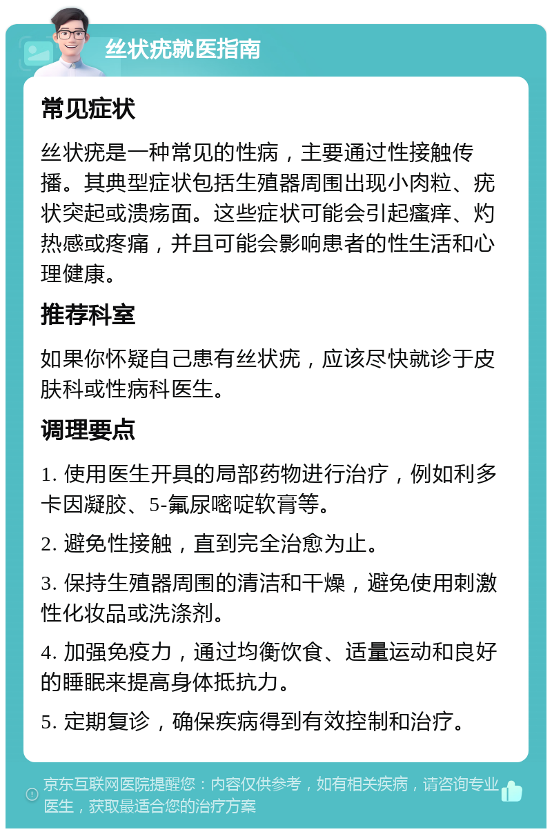 丝状疣就医指南 常见症状 丝状疣是一种常见的性病，主要通过性接触传播。其典型症状包括生殖器周围出现小肉粒、疣状突起或溃疡面。这些症状可能会引起瘙痒、灼热感或疼痛，并且可能会影响患者的性生活和心理健康。 推荐科室 如果你怀疑自己患有丝状疣，应该尽快就诊于皮肤科或性病科医生。 调理要点 1. 使用医生开具的局部药物进行治疗，例如利多卡因凝胶、5-氟尿嘧啶软膏等。 2. 避免性接触，直到完全治愈为止。 3. 保持生殖器周围的清洁和干燥，避免使用刺激性化妆品或洗涤剂。 4. 加强免疫力，通过均衡饮食、适量运动和良好的睡眠来提高身体抵抗力。 5. 定期复诊，确保疾病得到有效控制和治疗。