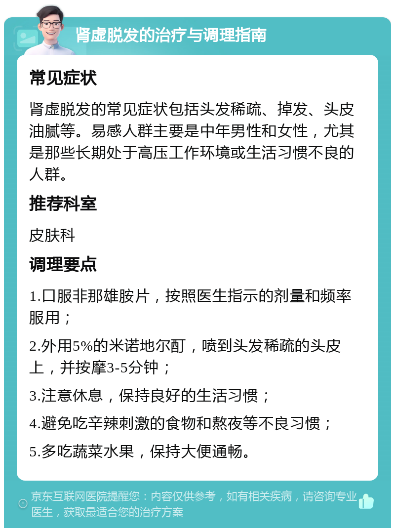 肾虚脱发的治疗与调理指南 常见症状 肾虚脱发的常见症状包括头发稀疏、掉发、头皮油腻等。易感人群主要是中年男性和女性，尤其是那些长期处于高压工作环境或生活习惯不良的人群。 推荐科室 皮肤科 调理要点 1.口服非那雄胺片，按照医生指示的剂量和频率服用； 2.外用5%的米诺地尔酊，喷到头发稀疏的头皮上，并按摩3-5分钟； 3.注意休息，保持良好的生活习惯； 4.避免吃辛辣刺激的食物和熬夜等不良习惯； 5.多吃蔬菜水果，保持大便通畅。