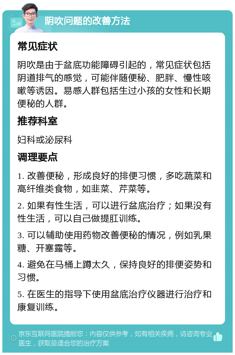 阴吹问题的改善方法 常见症状 阴吹是由于盆底功能障碍引起的，常见症状包括阴道排气的感觉，可能伴随便秘、肥胖、慢性咳嗽等诱因。易感人群包括生过小孩的女性和长期便秘的人群。 推荐科室 妇科或泌尿科 调理要点 1. 改善便秘，形成良好的排便习惯，多吃蔬菜和高纤维类食物，如韭菜、芹菜等。 2. 如果有性生活，可以进行盆底治疗；如果没有性生活，可以自己做提肛训练。 3. 可以辅助使用药物改善便秘的情况，例如乳果糖、开塞露等。 4. 避免在马桶上蹲太久，保持良好的排便姿势和习惯。 5. 在医生的指导下使用盆底治疗仪器进行治疗和康复训练。