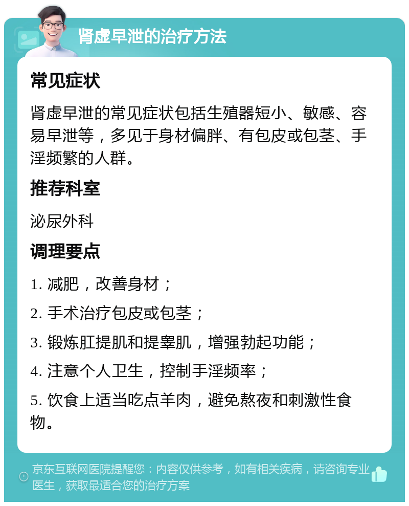 肾虚早泄的治疗方法 常见症状 肾虚早泄的常见症状包括生殖器短小、敏感、容易早泄等，多见于身材偏胖、有包皮或包茎、手淫频繁的人群。 推荐科室 泌尿外科 调理要点 1. 减肥，改善身材； 2. 手术治疗包皮或包茎； 3. 锻炼肛提肌和提睾肌，增强勃起功能； 4. 注意个人卫生，控制手淫频率； 5. 饮食上适当吃点羊肉，避免熬夜和刺激性食物。