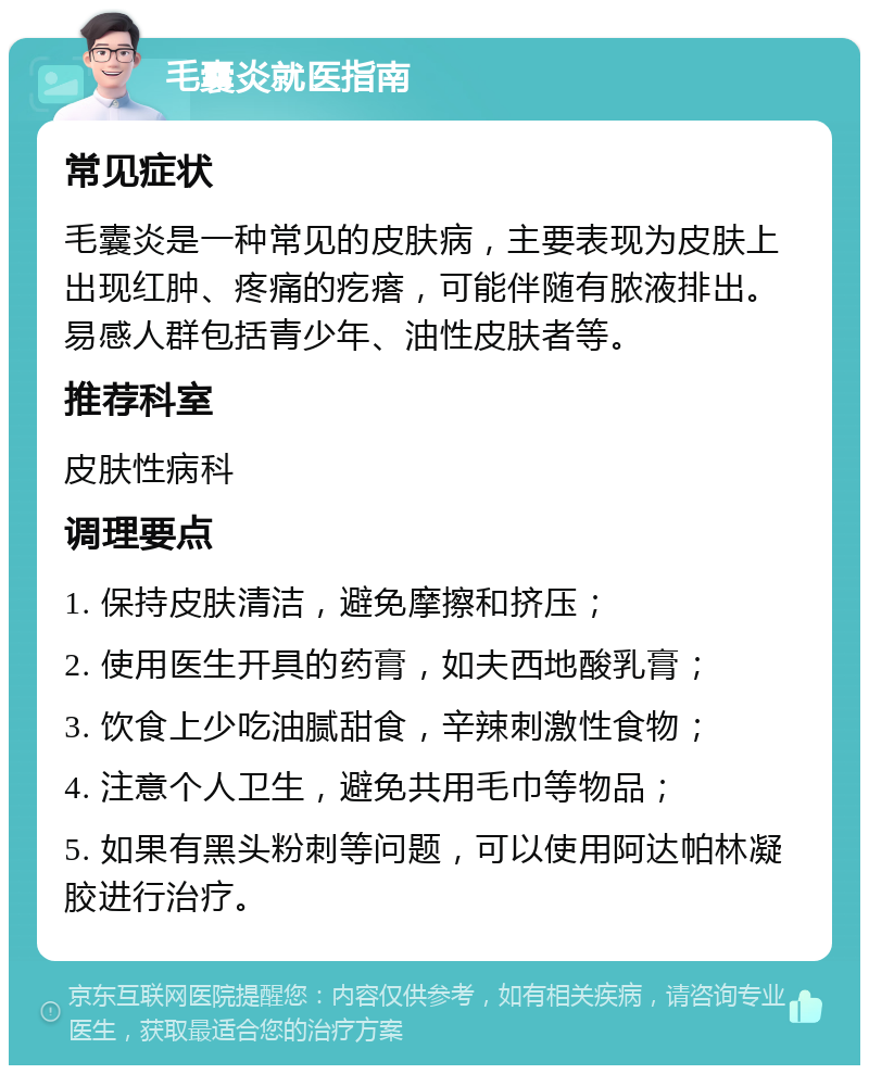 毛囊炎就医指南 常见症状 毛囊炎是一种常见的皮肤病，主要表现为皮肤上出现红肿、疼痛的疙瘩，可能伴随有脓液排出。易感人群包括青少年、油性皮肤者等。 推荐科室 皮肤性病科 调理要点 1. 保持皮肤清洁，避免摩擦和挤压； 2. 使用医生开具的药膏，如夫西地酸乳膏； 3. 饮食上少吃油腻甜食，辛辣刺激性食物； 4. 注意个人卫生，避免共用毛巾等物品； 5. 如果有黑头粉刺等问题，可以使用阿达帕林凝胶进行治疗。