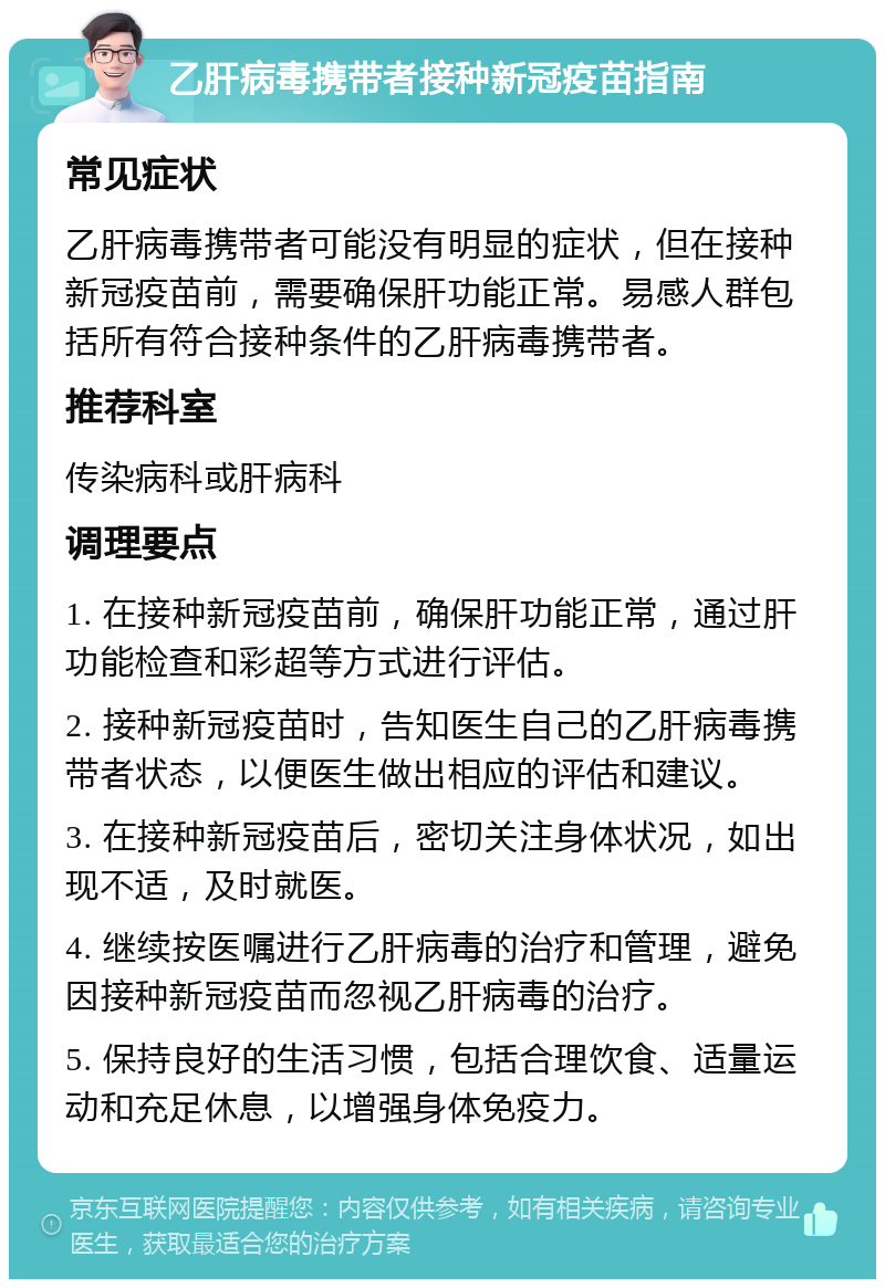 乙肝病毒携带者接种新冠疫苗指南 常见症状 乙肝病毒携带者可能没有明显的症状，但在接种新冠疫苗前，需要确保肝功能正常。易感人群包括所有符合接种条件的乙肝病毒携带者。 推荐科室 传染病科或肝病科 调理要点 1. 在接种新冠疫苗前，确保肝功能正常，通过肝功能检查和彩超等方式进行评估。 2. 接种新冠疫苗时，告知医生自己的乙肝病毒携带者状态，以便医生做出相应的评估和建议。 3. 在接种新冠疫苗后，密切关注身体状况，如出现不适，及时就医。 4. 继续按医嘱进行乙肝病毒的治疗和管理，避免因接种新冠疫苗而忽视乙肝病毒的治疗。 5. 保持良好的生活习惯，包括合理饮食、适量运动和充足休息，以增强身体免疫力。