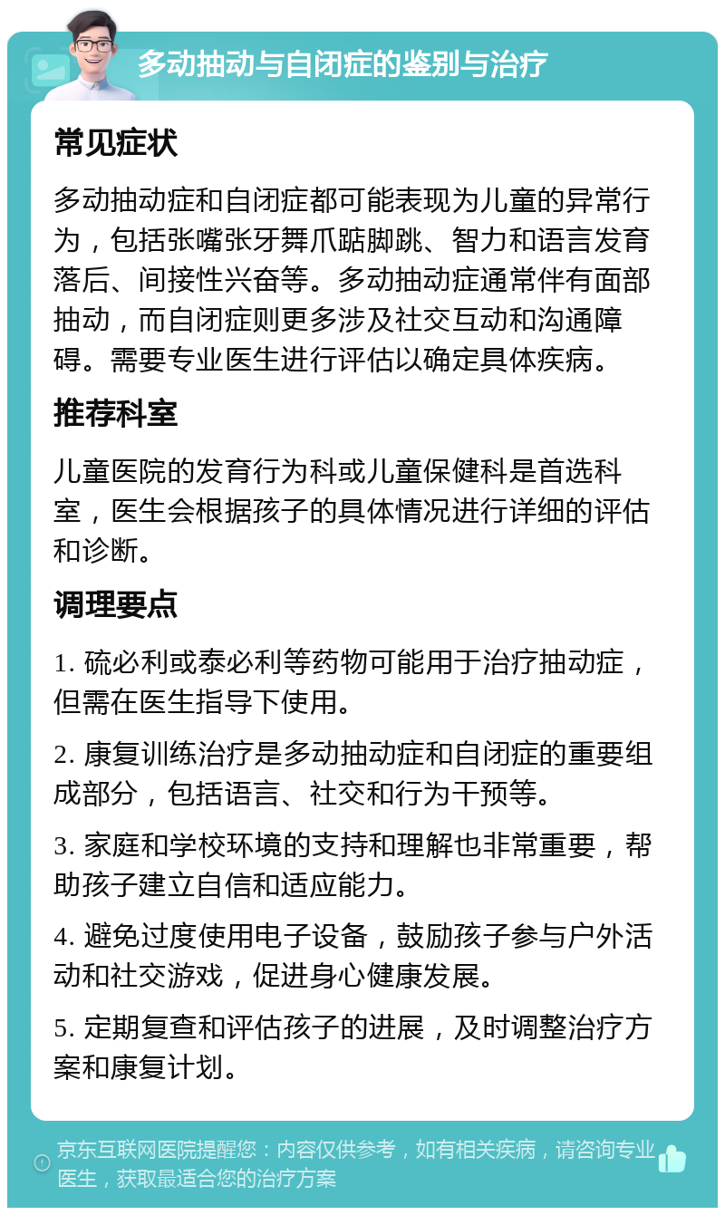 多动抽动与自闭症的鉴别与治疗 常见症状 多动抽动症和自闭症都可能表现为儿童的异常行为，包括张嘴张牙舞爪踮脚跳、智力和语言发育落后、间接性兴奋等。多动抽动症通常伴有面部抽动，而自闭症则更多涉及社交互动和沟通障碍。需要专业医生进行评估以确定具体疾病。 推荐科室 儿童医院的发育行为科或儿童保健科是首选科室，医生会根据孩子的具体情况进行详细的评估和诊断。 调理要点 1. 硫必利或泰必利等药物可能用于治疗抽动症，但需在医生指导下使用。 2. 康复训练治疗是多动抽动症和自闭症的重要组成部分，包括语言、社交和行为干预等。 3. 家庭和学校环境的支持和理解也非常重要，帮助孩子建立自信和适应能力。 4. 避免过度使用电子设备，鼓励孩子参与户外活动和社交游戏，促进身心健康发展。 5. 定期复查和评估孩子的进展，及时调整治疗方案和康复计划。