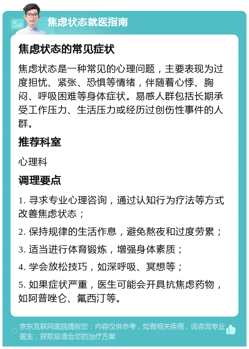 焦虑状态就医指南 焦虑状态的常见症状 焦虑状态是一种常见的心理问题，主要表现为过度担忧、紧张、恐惧等情绪，伴随着心悸、胸闷、呼吸困难等身体症状。易感人群包括长期承受工作压力、生活压力或经历过创伤性事件的人群。 推荐科室 心理科 调理要点 1. 寻求专业心理咨询，通过认知行为疗法等方式改善焦虑状态； 2. 保持规律的生活作息，避免熬夜和过度劳累； 3. 适当进行体育锻炼，增强身体素质； 4. 学会放松技巧，如深呼吸、冥想等； 5. 如果症状严重，医生可能会开具抗焦虑药物，如阿普唑仑、氟西汀等。