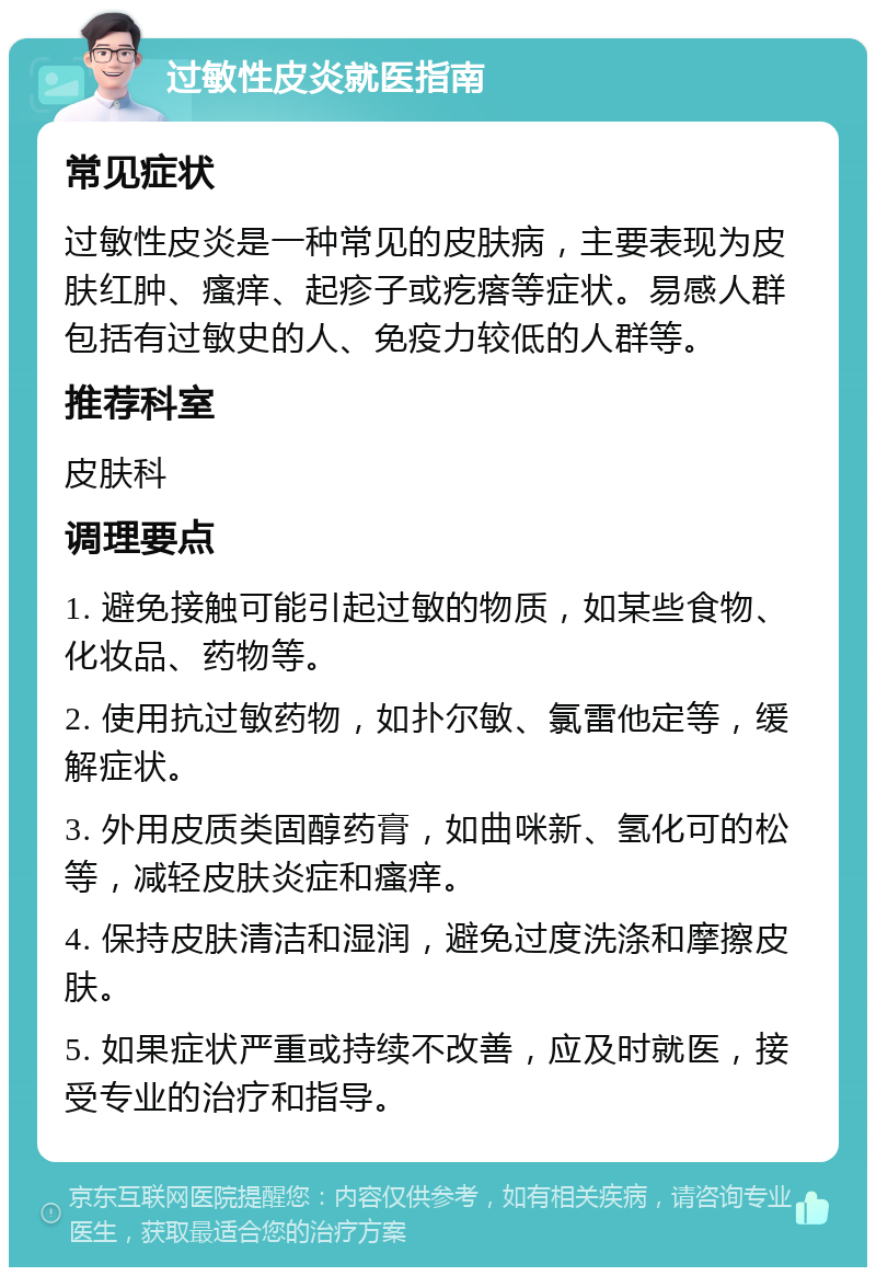 过敏性皮炎就医指南 常见症状 过敏性皮炎是一种常见的皮肤病，主要表现为皮肤红肿、瘙痒、起疹子或疙瘩等症状。易感人群包括有过敏史的人、免疫力较低的人群等。 推荐科室 皮肤科 调理要点 1. 避免接触可能引起过敏的物质，如某些食物、化妆品、药物等。 2. 使用抗过敏药物，如扑尔敏、氯雷他定等，缓解症状。 3. 外用皮质类固醇药膏，如曲咪新、氢化可的松等，减轻皮肤炎症和瘙痒。 4. 保持皮肤清洁和湿润，避免过度洗涤和摩擦皮肤。 5. 如果症状严重或持续不改善，应及时就医，接受专业的治疗和指导。