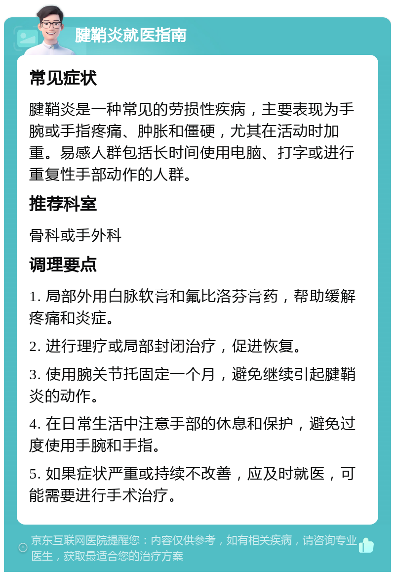 腱鞘炎就医指南 常见症状 腱鞘炎是一种常见的劳损性疾病，主要表现为手腕或手指疼痛、肿胀和僵硬，尤其在活动时加重。易感人群包括长时间使用电脑、打字或进行重复性手部动作的人群。 推荐科室 骨科或手外科 调理要点 1. 局部外用白脉软膏和氟比洛芬膏药，帮助缓解疼痛和炎症。 2. 进行理疗或局部封闭治疗，促进恢复。 3. 使用腕关节托固定一个月，避免继续引起腱鞘炎的动作。 4. 在日常生活中注意手部的休息和保护，避免过度使用手腕和手指。 5. 如果症状严重或持续不改善，应及时就医，可能需要进行手术治疗。