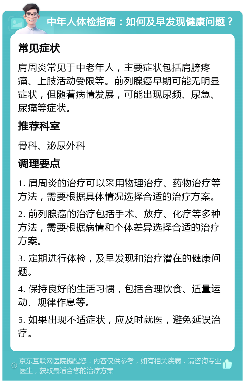 中年人体检指南：如何及早发现健康问题？ 常见症状 肩周炎常见于中老年人，主要症状包括肩膀疼痛、上肢活动受限等。前列腺癌早期可能无明显症状，但随着病情发展，可能出现尿频、尿急、尿痛等症状。 推荐科室 骨科、泌尿外科 调理要点 1. 肩周炎的治疗可以采用物理治疗、药物治疗等方法，需要根据具体情况选择合适的治疗方案。 2. 前列腺癌的治疗包括手术、放疗、化疗等多种方法，需要根据病情和个体差异选择合适的治疗方案。 3. 定期进行体检，及早发现和治疗潜在的健康问题。 4. 保持良好的生活习惯，包括合理饮食、适量运动、规律作息等。 5. 如果出现不适症状，应及时就医，避免延误治疗。