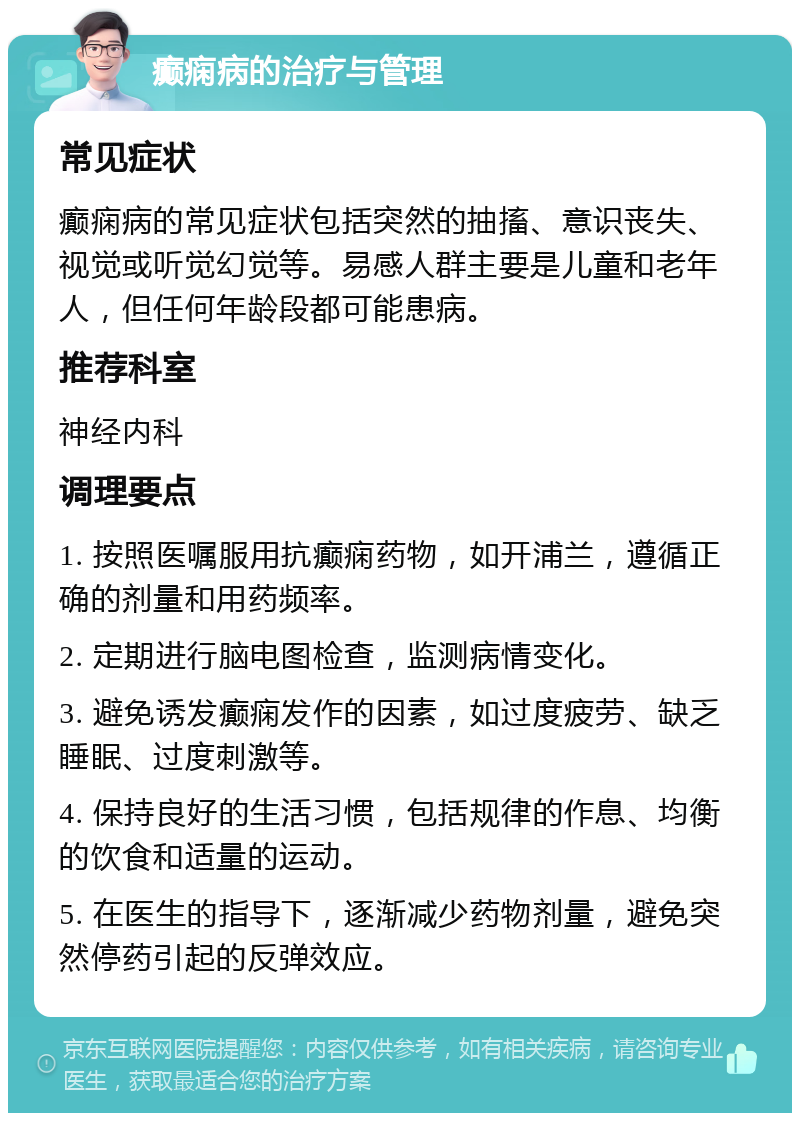 癫痫病的治疗与管理 常见症状 癫痫病的常见症状包括突然的抽搐、意识丧失、视觉或听觉幻觉等。易感人群主要是儿童和老年人，但任何年龄段都可能患病。 推荐科室 神经内科 调理要点 1. 按照医嘱服用抗癫痫药物，如开浦兰，遵循正确的剂量和用药频率。 2. 定期进行脑电图检查，监测病情变化。 3. 避免诱发癫痫发作的因素，如过度疲劳、缺乏睡眠、过度刺激等。 4. 保持良好的生活习惯，包括规律的作息、均衡的饮食和适量的运动。 5. 在医生的指导下，逐渐减少药物剂量，避免突然停药引起的反弹效应。