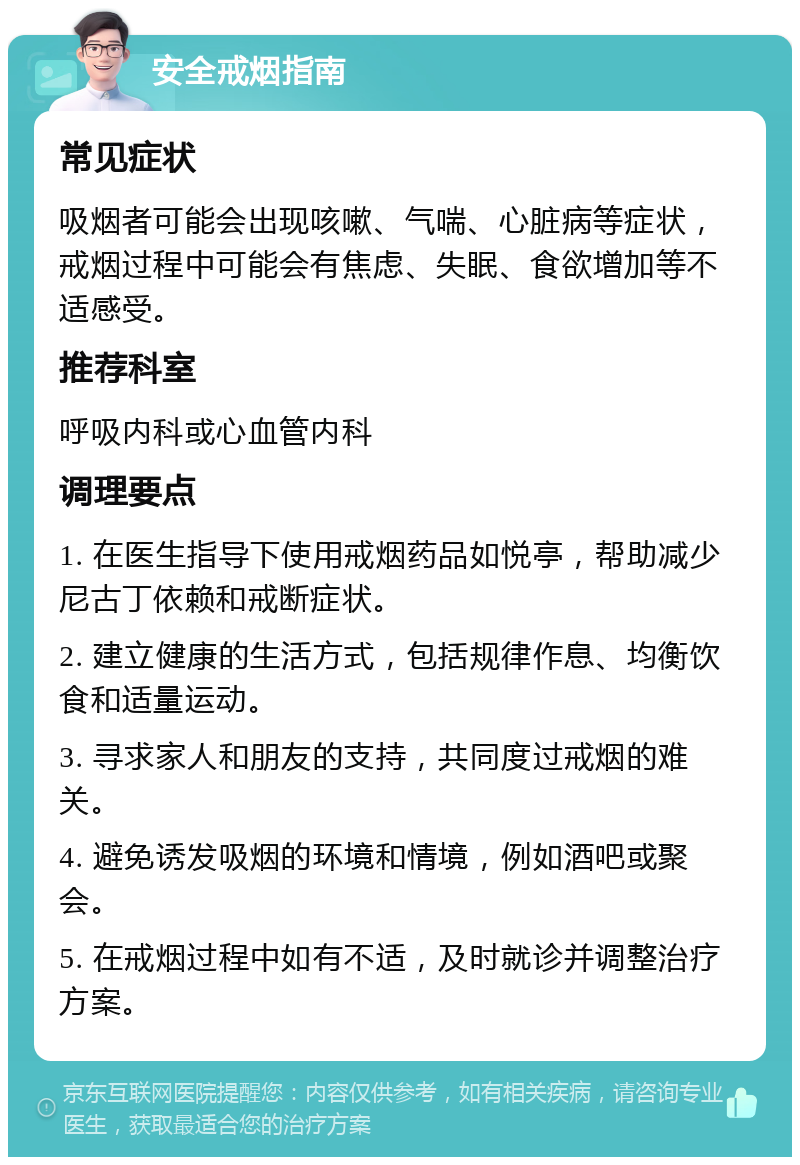 安全戒烟指南 常见症状 吸烟者可能会出现咳嗽、气喘、心脏病等症状，戒烟过程中可能会有焦虑、失眠、食欲增加等不适感受。 推荐科室 呼吸内科或心血管内科 调理要点 1. 在医生指导下使用戒烟药品如悦亭，帮助减少尼古丁依赖和戒断症状。 2. 建立健康的生活方式，包括规律作息、均衡饮食和适量运动。 3. 寻求家人和朋友的支持，共同度过戒烟的难关。 4. 避免诱发吸烟的环境和情境，例如酒吧或聚会。 5. 在戒烟过程中如有不适，及时就诊并调整治疗方案。