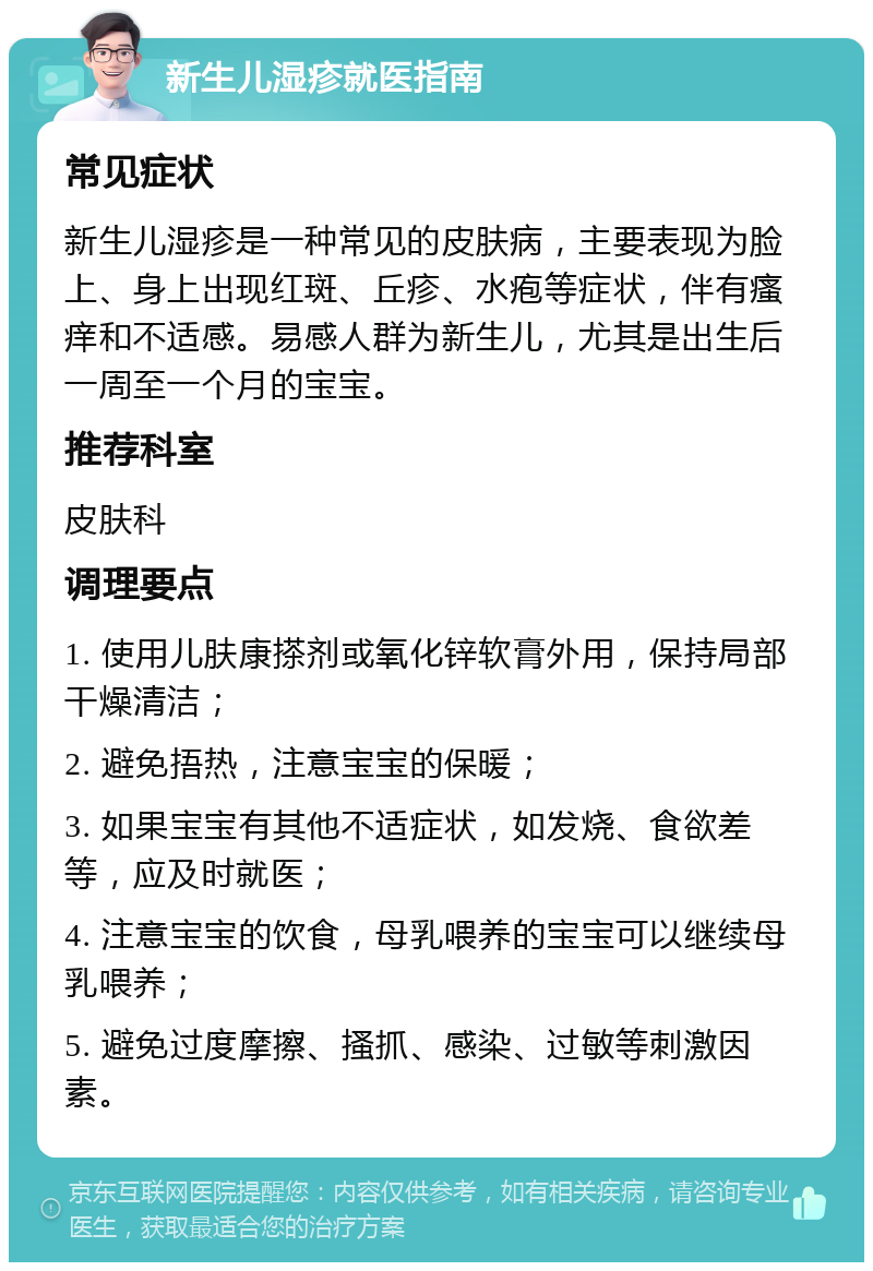 新生儿湿疹就医指南 常见症状 新生儿湿疹是一种常见的皮肤病，主要表现为脸上、身上出现红斑、丘疹、水疱等症状，伴有瘙痒和不适感。易感人群为新生儿，尤其是出生后一周至一个月的宝宝。 推荐科室 皮肤科 调理要点 1. 使用儿肤康搽剂或氧化锌软膏外用，保持局部干燥清洁； 2. 避免捂热，注意宝宝的保暖； 3. 如果宝宝有其他不适症状，如发烧、食欲差等，应及时就医； 4. 注意宝宝的饮食，母乳喂养的宝宝可以继续母乳喂养； 5. 避免过度摩擦、搔抓、感染、过敏等刺激因素。