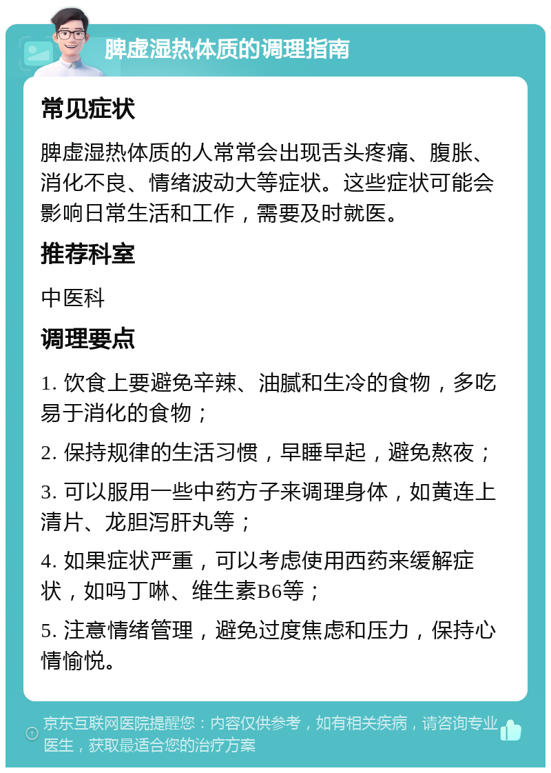 脾虚湿热体质的调理指南 常见症状 脾虚湿热体质的人常常会出现舌头疼痛、腹胀、消化不良、情绪波动大等症状。这些症状可能会影响日常生活和工作，需要及时就医。 推荐科室 中医科 调理要点 1. 饮食上要避免辛辣、油腻和生冷的食物，多吃易于消化的食物； 2. 保持规律的生活习惯，早睡早起，避免熬夜； 3. 可以服用一些中药方子来调理身体，如黄连上清片、龙胆泻肝丸等； 4. 如果症状严重，可以考虑使用西药来缓解症状，如吗丁啉、维生素B6等； 5. 注意情绪管理，避免过度焦虑和压力，保持心情愉悦。