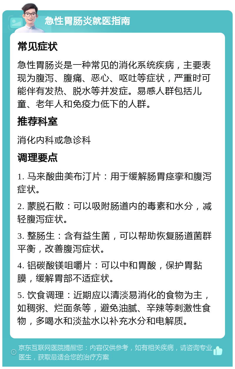 急性胃肠炎就医指南 常见症状 急性胃肠炎是一种常见的消化系统疾病，主要表现为腹泻、腹痛、恶心、呕吐等症状，严重时可能伴有发热、脱水等并发症。易感人群包括儿童、老年人和免疫力低下的人群。 推荐科室 消化内科或急诊科 调理要点 1. 马来酸曲美布汀片：用于缓解肠胃痉挛和腹泻症状。 2. 蒙脱石散：可以吸附肠道内的毒素和水分，减轻腹泻症状。 3. 整肠生：含有益生菌，可以帮助恢复肠道菌群平衡，改善腹泻症状。 4. 铝碳酸镁咀嚼片：可以中和胃酸，保护胃黏膜，缓解胃部不适症状。 5. 饮食调理：近期应以清淡易消化的食物为主，如稠粥、烂面条等，避免油腻、辛辣等刺激性食物，多喝水和淡盐水以补充水分和电解质。