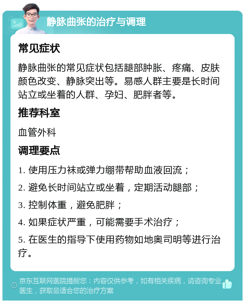 静脉曲张的治疗与调理 常见症状 静脉曲张的常见症状包括腿部肿胀、疼痛、皮肤颜色改变、静脉突出等。易感人群主要是长时间站立或坐着的人群、孕妇、肥胖者等。 推荐科室 血管外科 调理要点 1. 使用压力袜或弹力绷带帮助血液回流； 2. 避免长时间站立或坐着，定期活动腿部； 3. 控制体重，避免肥胖； 4. 如果症状严重，可能需要手术治疗； 5. 在医生的指导下使用药物如地奥司明等进行治疗。