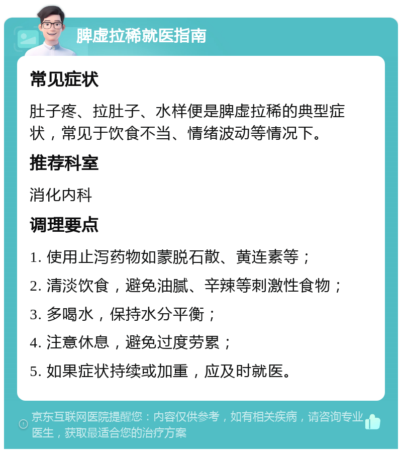 脾虚拉稀就医指南 常见症状 肚子疼、拉肚子、水样便是脾虚拉稀的典型症状，常见于饮食不当、情绪波动等情况下。 推荐科室 消化内科 调理要点 1. 使用止泻药物如蒙脱石散、黄连素等； 2. 清淡饮食，避免油腻、辛辣等刺激性食物； 3. 多喝水，保持水分平衡； 4. 注意休息，避免过度劳累； 5. 如果症状持续或加重，应及时就医。