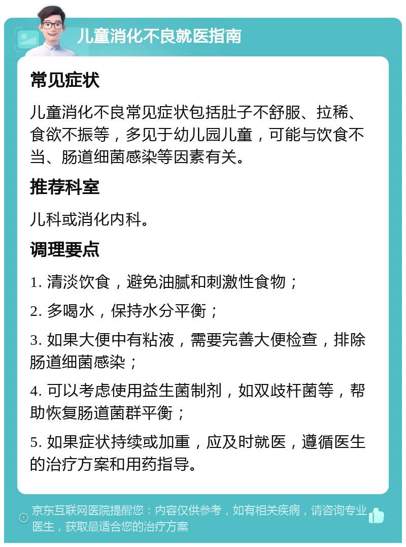 儿童消化不良就医指南 常见症状 儿童消化不良常见症状包括肚子不舒服、拉稀、食欲不振等，多见于幼儿园儿童，可能与饮食不当、肠道细菌感染等因素有关。 推荐科室 儿科或消化内科。 调理要点 1. 清淡饮食，避免油腻和刺激性食物； 2. 多喝水，保持水分平衡； 3. 如果大便中有粘液，需要完善大便检查，排除肠道细菌感染； 4. 可以考虑使用益生菌制剂，如双歧杆菌等，帮助恢复肠道菌群平衡； 5. 如果症状持续或加重，应及时就医，遵循医生的治疗方案和用药指导。