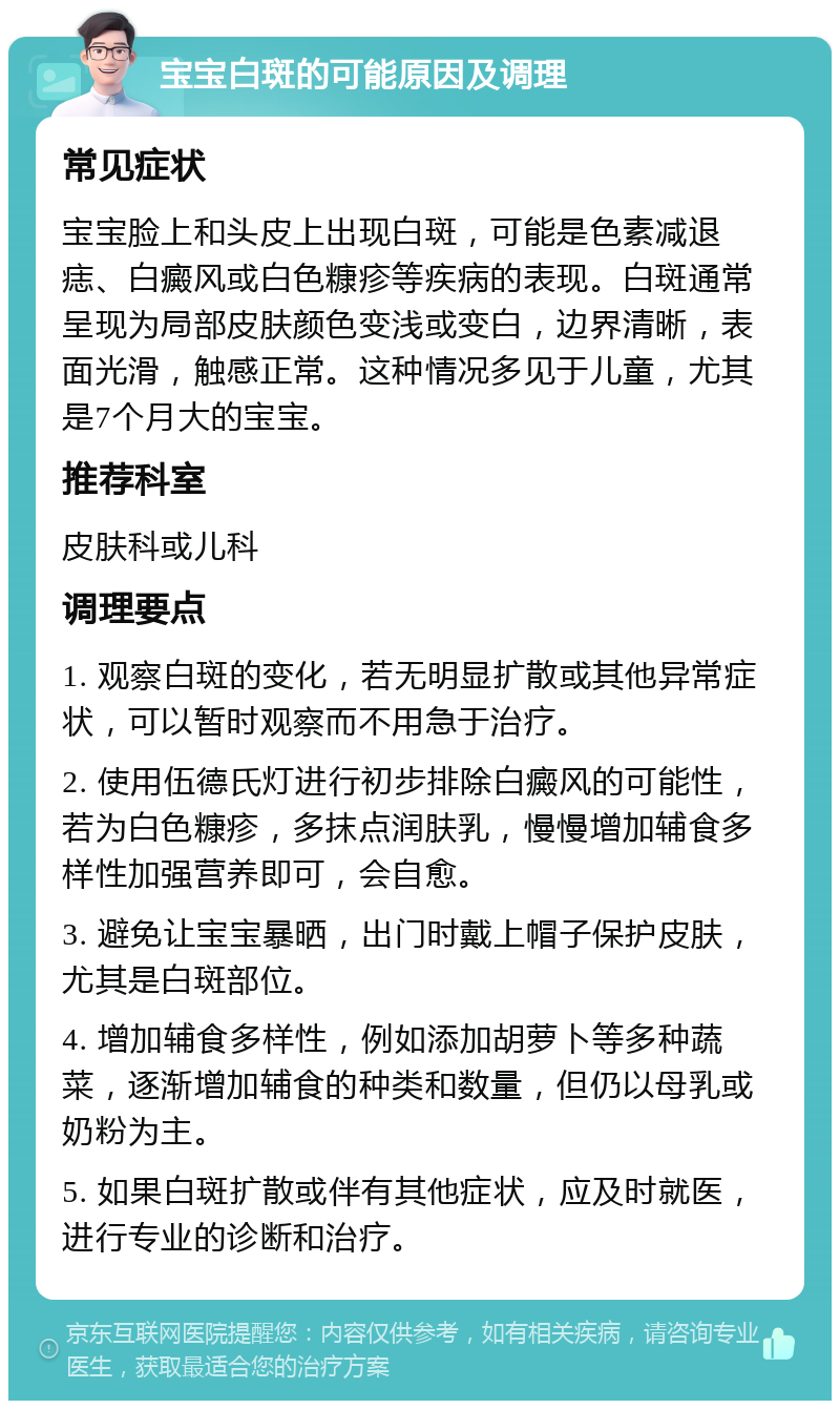 宝宝白斑的可能原因及调理 常见症状 宝宝脸上和头皮上出现白斑，可能是色素减退痣、白癜风或白色糠疹等疾病的表现。白斑通常呈现为局部皮肤颜色变浅或变白，边界清晰，表面光滑，触感正常。这种情况多见于儿童，尤其是7个月大的宝宝。 推荐科室 皮肤科或儿科 调理要点 1. 观察白斑的变化，若无明显扩散或其他异常症状，可以暂时观察而不用急于治疗。 2. 使用伍德氏灯进行初步排除白癜风的可能性，若为白色糠疹，多抹点润肤乳，慢慢增加辅食多样性加强营养即可，会自愈。 3. 避免让宝宝暴晒，出门时戴上帽子保护皮肤，尤其是白斑部位。 4. 增加辅食多样性，例如添加胡萝卜等多种蔬菜，逐渐增加辅食的种类和数量，但仍以母乳或奶粉为主。 5. 如果白斑扩散或伴有其他症状，应及时就医，进行专业的诊断和治疗。