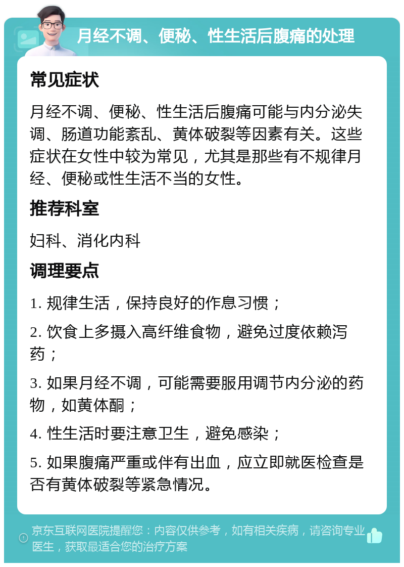 月经不调、便秘、性生活后腹痛的处理 常见症状 月经不调、便秘、性生活后腹痛可能与内分泌失调、肠道功能紊乱、黄体破裂等因素有关。这些症状在女性中较为常见，尤其是那些有不规律月经、便秘或性生活不当的女性。 推荐科室 妇科、消化内科 调理要点 1. 规律生活，保持良好的作息习惯； 2. 饮食上多摄入高纤维食物，避免过度依赖泻药； 3. 如果月经不调，可能需要服用调节内分泌的药物，如黄体酮； 4. 性生活时要注意卫生，避免感染； 5. 如果腹痛严重或伴有出血，应立即就医检查是否有黄体破裂等紧急情况。