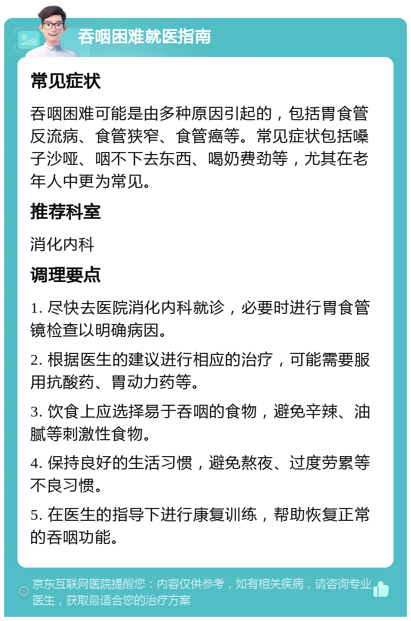 吞咽困难就医指南 常见症状 吞咽困难可能是由多种原因引起的，包括胃食管反流病、食管狭窄、食管癌等。常见症状包括嗓子沙哑、咽不下去东西、喝奶费劲等，尤其在老年人中更为常见。 推荐科室 消化内科 调理要点 1. 尽快去医院消化内科就诊，必要时进行胃食管镜检查以明确病因。 2. 根据医生的建议进行相应的治疗，可能需要服用抗酸药、胃动力药等。 3. 饮食上应选择易于吞咽的食物，避免辛辣、油腻等刺激性食物。 4. 保持良好的生活习惯，避免熬夜、过度劳累等不良习惯。 5. 在医生的指导下进行康复训练，帮助恢复正常的吞咽功能。