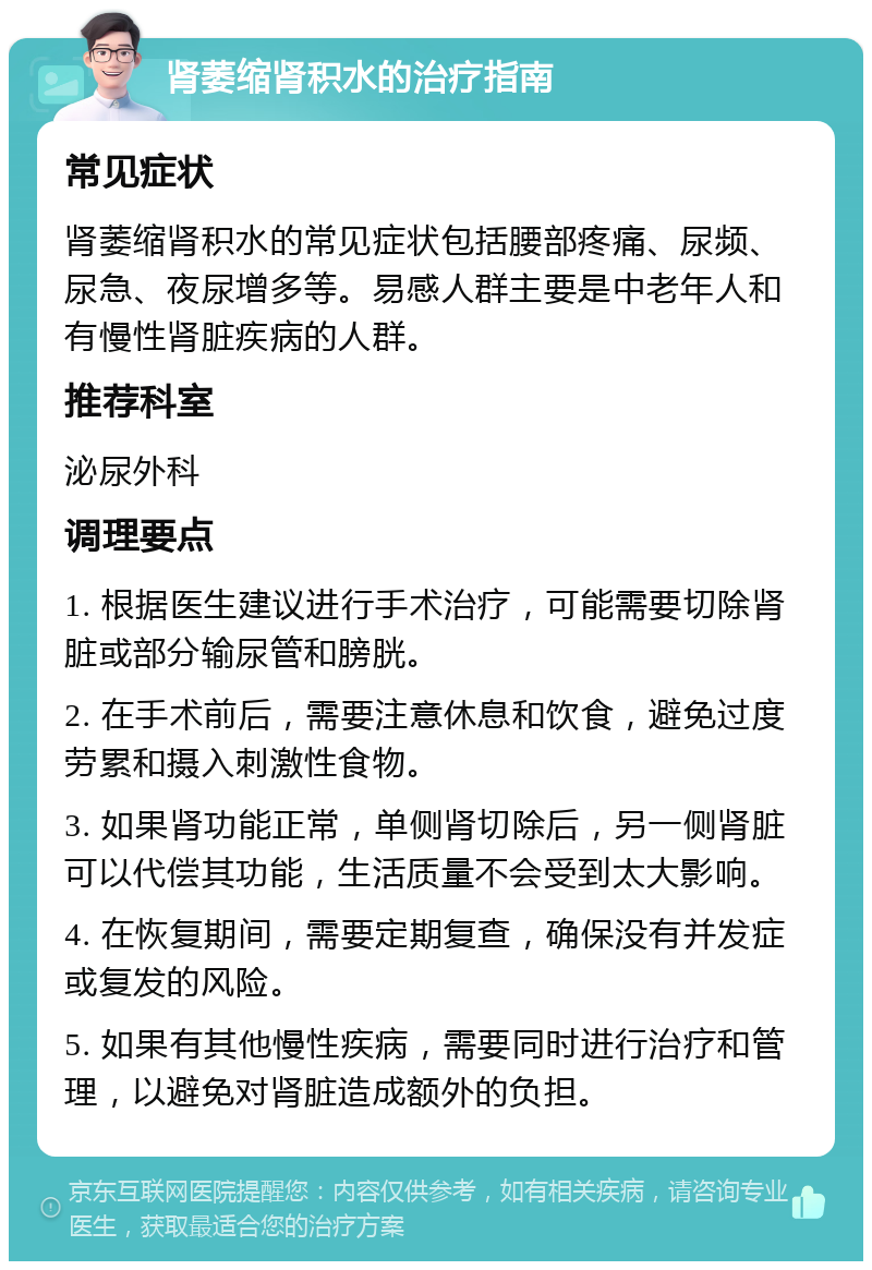 肾萎缩肾积水的治疗指南 常见症状 肾萎缩肾积水的常见症状包括腰部疼痛、尿频、尿急、夜尿增多等。易感人群主要是中老年人和有慢性肾脏疾病的人群。 推荐科室 泌尿外科 调理要点 1. 根据医生建议进行手术治疗，可能需要切除肾脏或部分输尿管和膀胱。 2. 在手术前后，需要注意休息和饮食，避免过度劳累和摄入刺激性食物。 3. 如果肾功能正常，单侧肾切除后，另一侧肾脏可以代偿其功能，生活质量不会受到太大影响。 4. 在恢复期间，需要定期复查，确保没有并发症或复发的风险。 5. 如果有其他慢性疾病，需要同时进行治疗和管理，以避免对肾脏造成额外的负担。