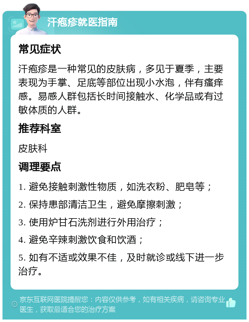 汗疱疹就医指南 常见症状 汗疱疹是一种常见的皮肤病，多见于夏季，主要表现为手掌、足底等部位出现小水泡，伴有瘙痒感。易感人群包括长时间接触水、化学品或有过敏体质的人群。 推荐科室 皮肤科 调理要点 1. 避免接触刺激性物质，如洗衣粉、肥皂等； 2. 保持患部清洁卫生，避免摩擦刺激； 3. 使用炉甘石洗剂进行外用治疗； 4. 避免辛辣刺激饮食和饮酒； 5. 如有不适或效果不佳，及时就诊或线下进一步治疗。