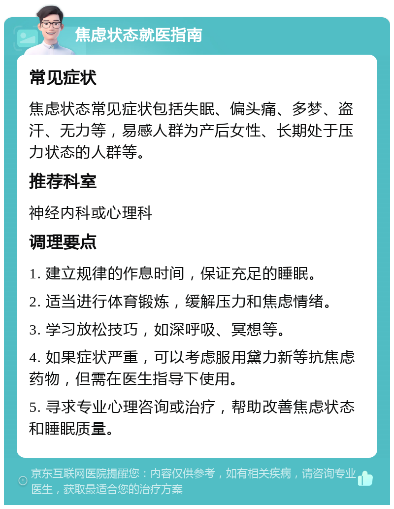 焦虑状态就医指南 常见症状 焦虑状态常见症状包括失眠、偏头痛、多梦、盗汗、无力等，易感人群为产后女性、长期处于压力状态的人群等。 推荐科室 神经内科或心理科 调理要点 1. 建立规律的作息时间，保证充足的睡眠。 2. 适当进行体育锻炼，缓解压力和焦虑情绪。 3. 学习放松技巧，如深呼吸、冥想等。 4. 如果症状严重，可以考虑服用黛力新等抗焦虑药物，但需在医生指导下使用。 5. 寻求专业心理咨询或治疗，帮助改善焦虑状态和睡眠质量。