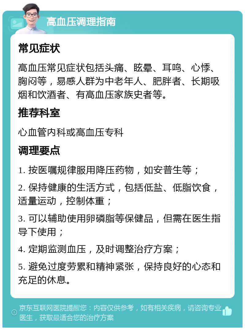 高血压调理指南 常见症状 高血压常见症状包括头痛、眩晕、耳鸣、心悸、胸闷等，易感人群为中老年人、肥胖者、长期吸烟和饮酒者、有高血压家族史者等。 推荐科室 心血管内科或高血压专科 调理要点 1. 按医嘱规律服用降压药物，如安普生等； 2. 保持健康的生活方式，包括低盐、低脂饮食，适量运动，控制体重； 3. 可以辅助使用卵磷脂等保健品，但需在医生指导下使用； 4. 定期监测血压，及时调整治疗方案； 5. 避免过度劳累和精神紧张，保持良好的心态和充足的休息。