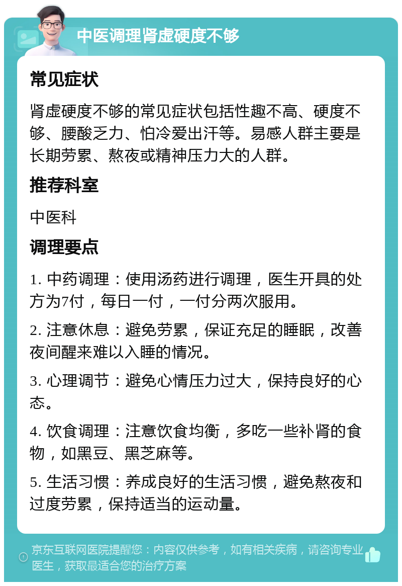 中医调理肾虚硬度不够 常见症状 肾虚硬度不够的常见症状包括性趣不高、硬度不够、腰酸乏力、怕冷爱出汗等。易感人群主要是长期劳累、熬夜或精神压力大的人群。 推荐科室 中医科 调理要点 1. 中药调理：使用汤药进行调理，医生开具的处方为7付，每日一付，一付分两次服用。 2. 注意休息：避免劳累，保证充足的睡眠，改善夜间醒来难以入睡的情况。 3. 心理调节：避免心情压力过大，保持良好的心态。 4. 饮食调理：注意饮食均衡，多吃一些补肾的食物，如黑豆、黑芝麻等。 5. 生活习惯：养成良好的生活习惯，避免熬夜和过度劳累，保持适当的运动量。