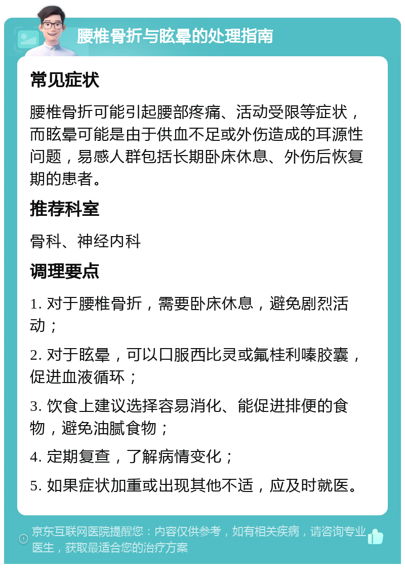 腰椎骨折与眩晕的处理指南 常见症状 腰椎骨折可能引起腰部疼痛、活动受限等症状，而眩晕可能是由于供血不足或外伤造成的耳源性问题，易感人群包括长期卧床休息、外伤后恢复期的患者。 推荐科室 骨科、神经内科 调理要点 1. 对于腰椎骨折，需要卧床休息，避免剧烈活动； 2. 对于眩晕，可以口服西比灵或氟桂利嗪胶囊，促进血液循环； 3. 饮食上建议选择容易消化、能促进排便的食物，避免油腻食物； 4. 定期复查，了解病情变化； 5. 如果症状加重或出现其他不适，应及时就医。