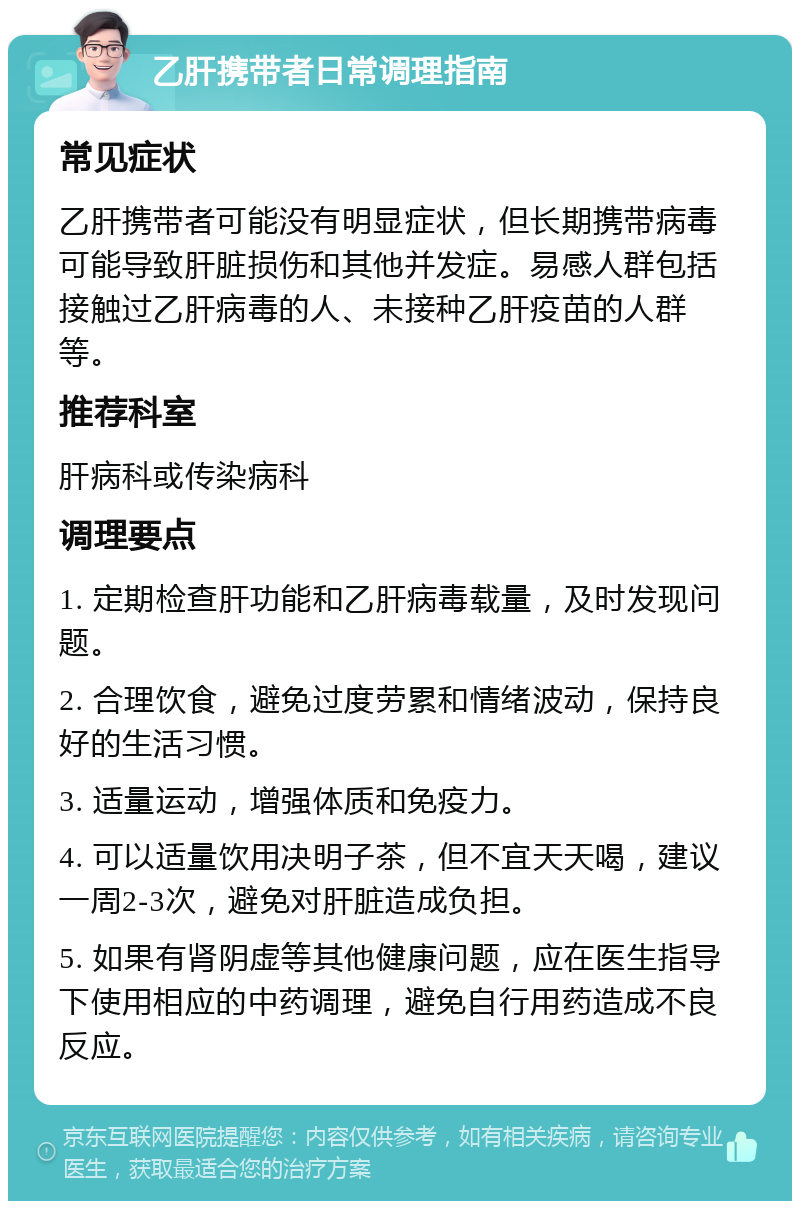 乙肝携带者日常调理指南 常见症状 乙肝携带者可能没有明显症状，但长期携带病毒可能导致肝脏损伤和其他并发症。易感人群包括接触过乙肝病毒的人、未接种乙肝疫苗的人群等。 推荐科室 肝病科或传染病科 调理要点 1. 定期检查肝功能和乙肝病毒载量，及时发现问题。 2. 合理饮食，避免过度劳累和情绪波动，保持良好的生活习惯。 3. 适量运动，增强体质和免疫力。 4. 可以适量饮用决明子茶，但不宜天天喝，建议一周2-3次，避免对肝脏造成负担。 5. 如果有肾阴虚等其他健康问题，应在医生指导下使用相应的中药调理，避免自行用药造成不良反应。