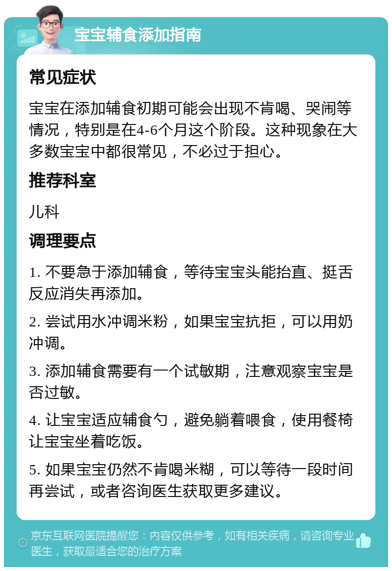 宝宝辅食添加指南 常见症状 宝宝在添加辅食初期可能会出现不肯喝、哭闹等情况，特别是在4-6个月这个阶段。这种现象在大多数宝宝中都很常见，不必过于担心。 推荐科室 儿科 调理要点 1. 不要急于添加辅食，等待宝宝头能抬直、挺舌反应消失再添加。 2. 尝试用水冲调米粉，如果宝宝抗拒，可以用奶冲调。 3. 添加辅食需要有一个试敏期，注意观察宝宝是否过敏。 4. 让宝宝适应辅食勺，避免躺着喂食，使用餐椅让宝宝坐着吃饭。 5. 如果宝宝仍然不肯喝米糊，可以等待一段时间再尝试，或者咨询医生获取更多建议。