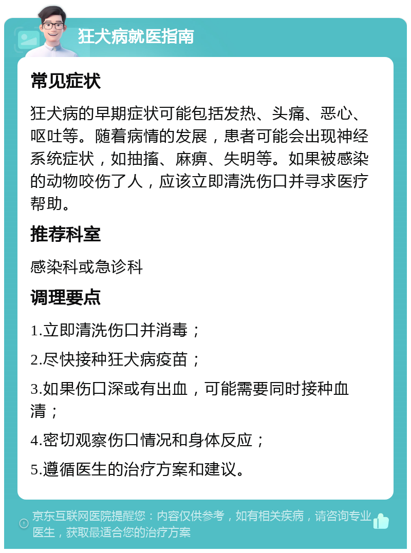 狂犬病就医指南 常见症状 狂犬病的早期症状可能包括发热、头痛、恶心、呕吐等。随着病情的发展，患者可能会出现神经系统症状，如抽搐、麻痹、失明等。如果被感染的动物咬伤了人，应该立即清洗伤口并寻求医疗帮助。 推荐科室 感染科或急诊科 调理要点 1.立即清洗伤口并消毒； 2.尽快接种狂犬病疫苗； 3.如果伤口深或有出血，可能需要同时接种血清； 4.密切观察伤口情况和身体反应； 5.遵循医生的治疗方案和建议。