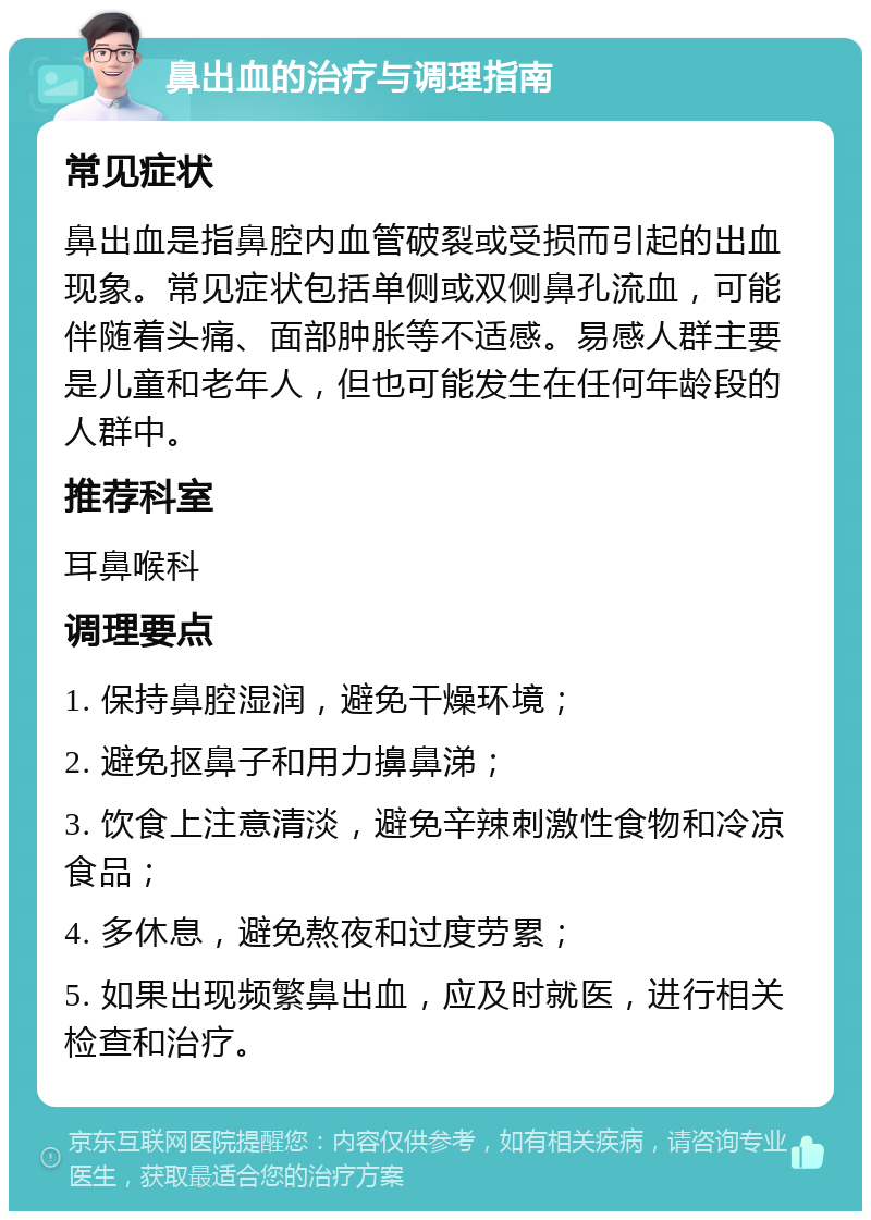 鼻出血的治疗与调理指南 常见症状 鼻出血是指鼻腔内血管破裂或受损而引起的出血现象。常见症状包括单侧或双侧鼻孔流血，可能伴随着头痛、面部肿胀等不适感。易感人群主要是儿童和老年人，但也可能发生在任何年龄段的人群中。 推荐科室 耳鼻喉科 调理要点 1. 保持鼻腔湿润，避免干燥环境； 2. 避免抠鼻子和用力擤鼻涕； 3. 饮食上注意清淡，避免辛辣刺激性食物和冷凉食品； 4. 多休息，避免熬夜和过度劳累； 5. 如果出现频繁鼻出血，应及时就医，进行相关检查和治疗。