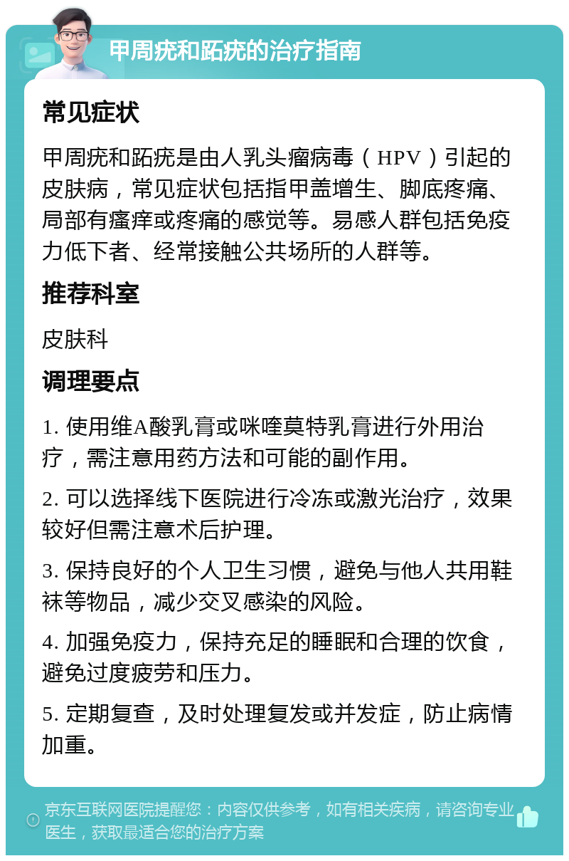 甲周疣和跖疣的治疗指南 常见症状 甲周疣和跖疣是由人乳头瘤病毒（HPV）引起的皮肤病，常见症状包括指甲盖增生、脚底疼痛、局部有瘙痒或疼痛的感觉等。易感人群包括免疫力低下者、经常接触公共场所的人群等。 推荐科室 皮肤科 调理要点 1. 使用维A酸乳膏或咪喹莫特乳膏进行外用治疗，需注意用药方法和可能的副作用。 2. 可以选择线下医院进行冷冻或激光治疗，效果较好但需注意术后护理。 3. 保持良好的个人卫生习惯，避免与他人共用鞋袜等物品，减少交叉感染的风险。 4. 加强免疫力，保持充足的睡眠和合理的饮食，避免过度疲劳和压力。 5. 定期复查，及时处理复发或并发症，防止病情加重。